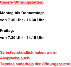 Unsere Öffnungszeiten: 
Montag bis Donnerstag:  von 7.30 Uhr - 16.30 Uhr
 Freitag:  von 7.30 Uhr - 14.15 Uhr

Selbstverständlich haben wir in  Absprache auch  Termine außerhalb der Öffnungszeiten!
